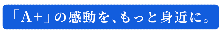 「Aプラス」の感動を、もっと身近に。